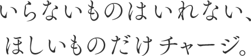 いらないものはいれない、ほしいものだけチャージ。