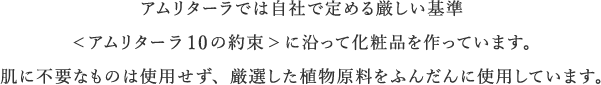 アムリターラでは自社で定める厳しい基準<アムリターラ10の約束>に沿って化粧品を作っています。肌に不要なものは使用せず、厳選した植物原料をふんだんに使用しています。